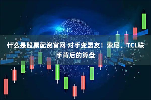 什么是股票配资官网 对手变盟友！索尼、TCL联手背后的算盘