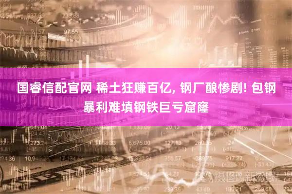 国睿信配官网 稀土狂赚百亿, 钢厂酿惨剧! 包钢暴利难填钢铁巨亏窟窿