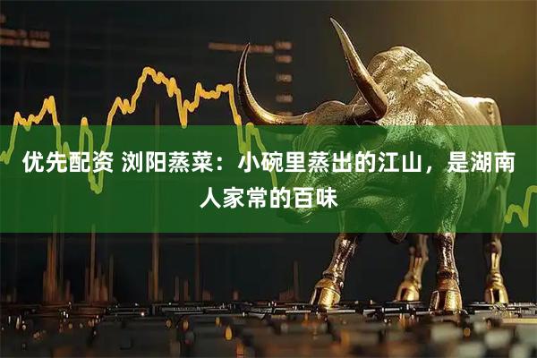 优先配资 浏阳蒸菜：小碗里蒸出的江山，是湖南人家常的百味
