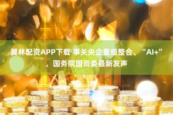翼林配资APP下载 事关央企重组整合、“AI+”，国务院国资委最新发声